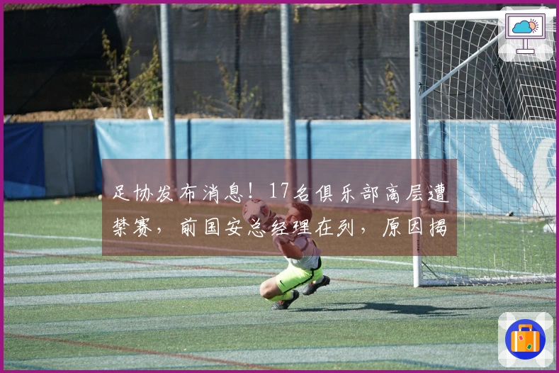 足协发布消息!17名俱乐部高层遭禁赛,前国安总经理在列,原因揭晓